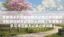 苹果换手机后微信聊天记录迁移攻略换手机微信聊天记录怎么转移「苹果换手机后微信聊天记录迁移攻略」