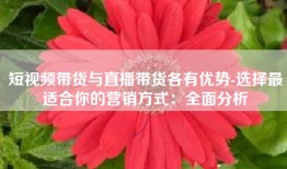 短视频带货与直播带货各有优势-选择最适合你的营销方式：全面分析