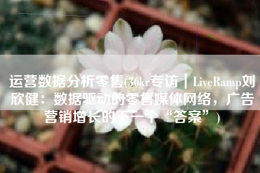 运营数据分析零售(36kr专访|LiveRamp刘欣健:数据驱动的零售媒体网络,广告营销增长的下一个“答案”) 运营数据分析零售(36kr专访|LiveRamp刘欣健:数据驱动的零售媒体网络,广告营销增长的下一个“答案”)