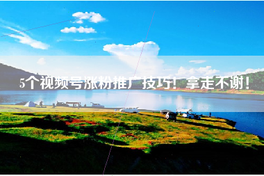 5个视频号涨粉推广技巧！拿走不谢！