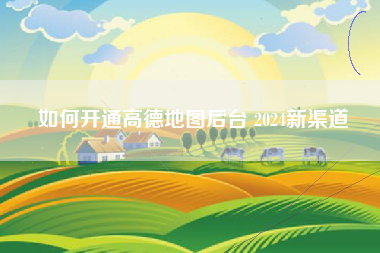 如何开通高德地图后台 2024新渠道 如何开通高德地图后台 2024新渠道