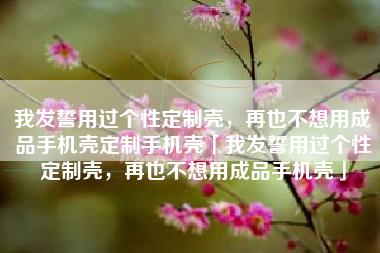 我发誓用过个性定制壳，再也不想用成品手机壳定制手机壳「我发誓用过个性定制壳，再也不想用成品手机壳」