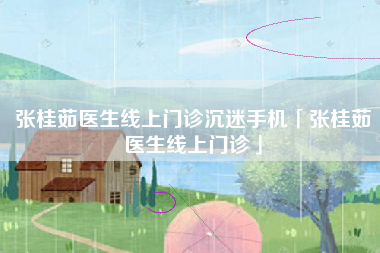 张桂茹医生线上门诊沉迷手机「张桂茹医生线上门诊」