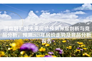 济南融汇城未来房价预测深度剖析与竞品分析，预测2024年房价走势及竞品分析报告