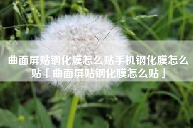 曲面屏贴钢化膜怎么贴手机钢化膜怎么贴「曲面屏贴钢化膜怎么贴」