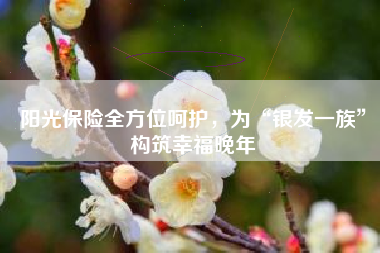 阳光保险全方位呵护，为“银发一族”构筑幸福晚年