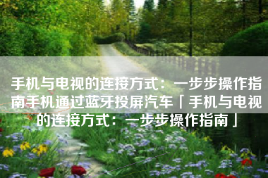 手机与电视的连接方式：一步步操作指南手机通过蓝牙投屏汽车「手机与电视的连接方式：一步步操作指南」